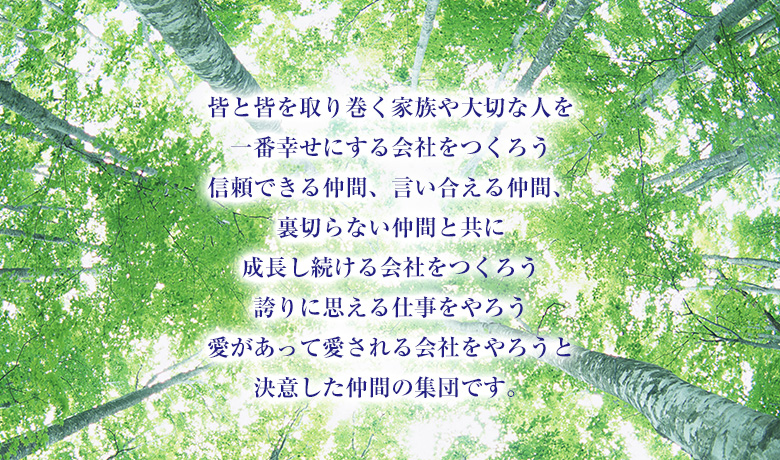 皆と皆を取り巻く家族や大切な人を一番幸せにする会社をつくろう信頼できる仲間、言い合える仲間、裏切らない仲間と共に成長し続ける会社をつくろう誇りに思える仕事をやろう愛があって愛される会社をやろうと決意した仲間の集団です。