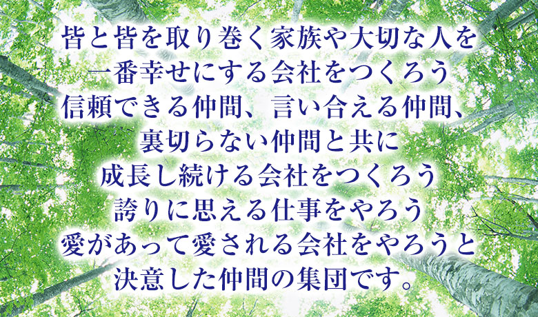 皆と皆を取り巻く家族や大切な人を一番幸せにする会社をつくろう信頼できる仲間、言い合える仲間、裏切らない仲間と共に成長し続ける会社をつくろう誇りに思える仕事をやろう愛があって愛される会社をやろうと決意した仲間の集団です。